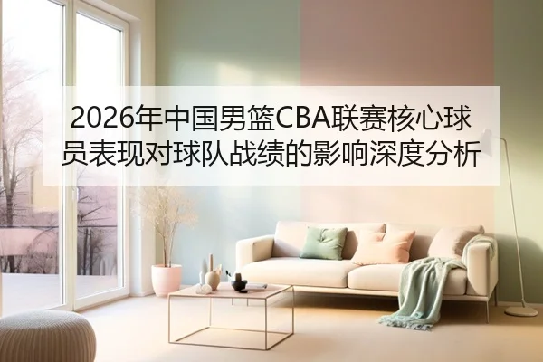 2026年中国男篮CBA联赛核心球员表现对球队战绩的影响深度分析