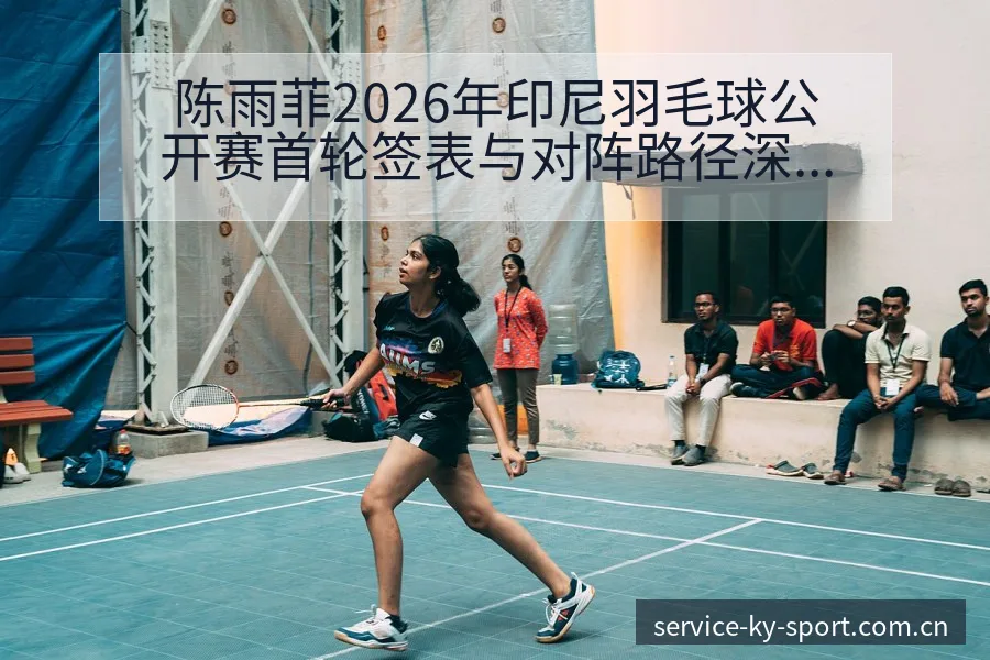陈雨菲2026年印尼羽毛球公开赛首轮签表与对阵路径深度分 - 开云APP